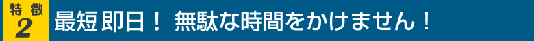 最短即日！無駄な時間をかけません！